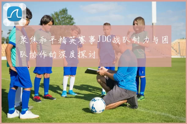 聚焦和平精英赛事JDG战队耐力与团队协作的深度探讨