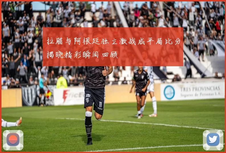 拉腊与阿根廷独立激战成平局比分揭晓精彩瞬间回顾