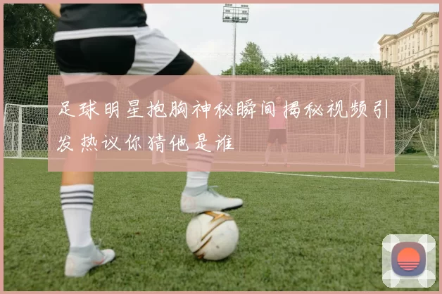 足球明星抱胸神秘瞬间揭秘视频引发热议你猜他是谁