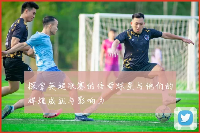 探索英超联赛的传奇球星与他们的辉煌成就与影响力