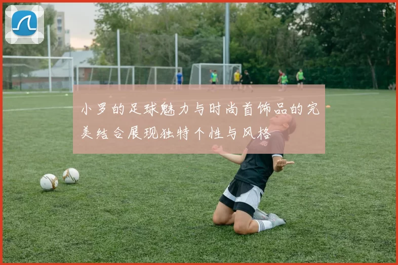 小罗的足球魅力与时尚首饰品的完美结合展现独特个性与风格