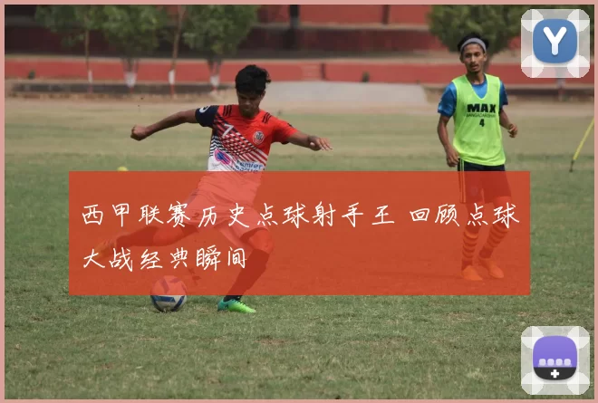 西甲联赛历史点球射手王 回顾点球大战经典瞬间