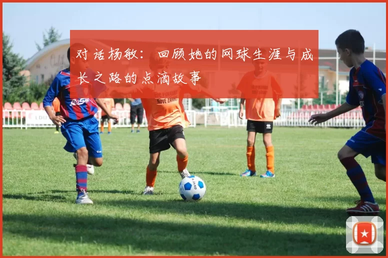 对话杨敏：回顾她的网球生涯与成长之路的点滴故事