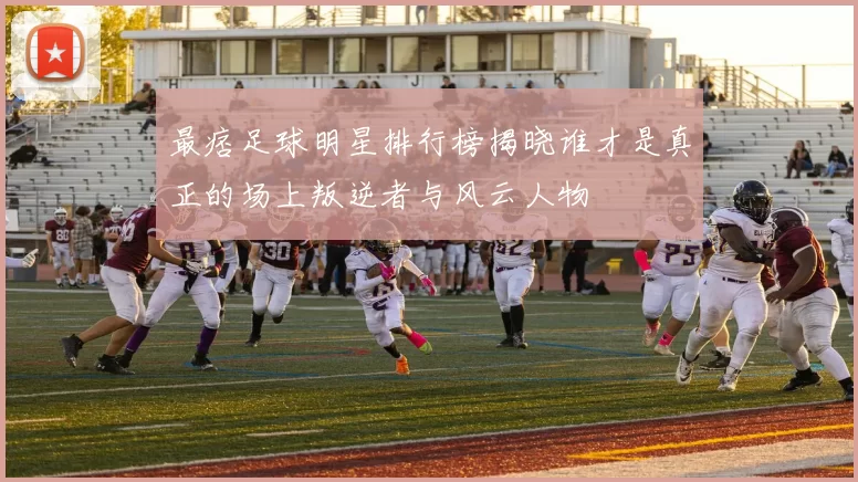 最痞足球明星排行榜揭晓谁才是真正的场上叛逆者与风云人物