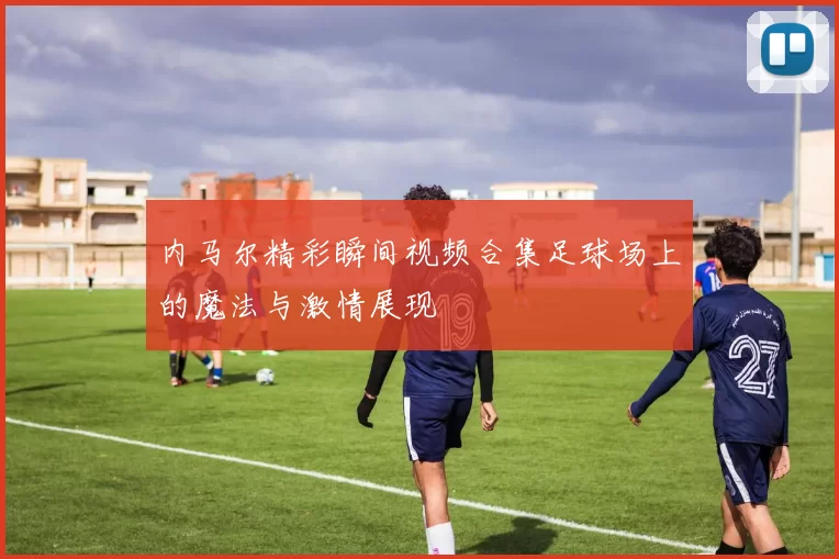 内马尔精彩瞬间视频合集足球场上的魔法与激情展现
