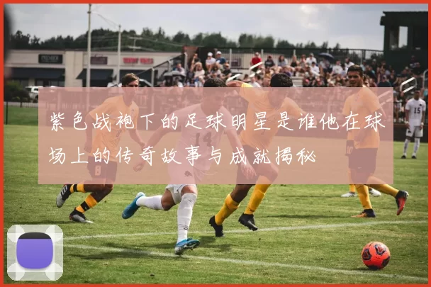紫色战袍下的足球明星是谁他在球场上的传奇故事与成就揭秘