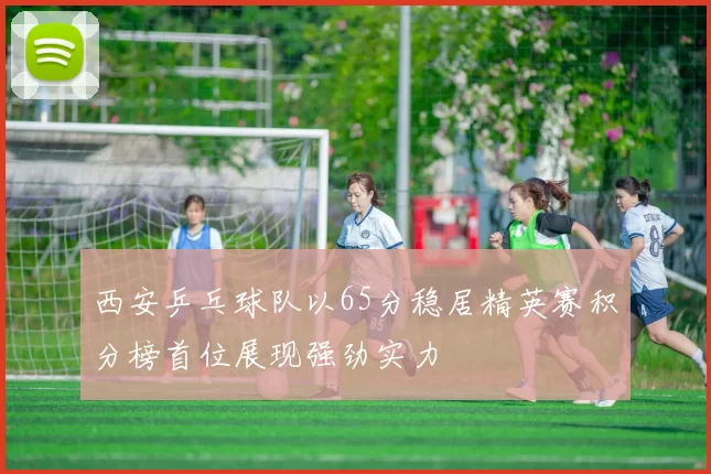 西安乒乓球队以65分稳居精英赛积分榜首位展现强劲实力