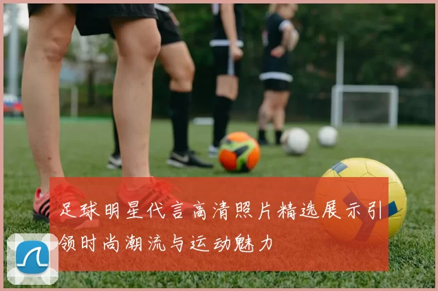 足球明星代言高清照片精选展示引领时尚潮流与运动魅力