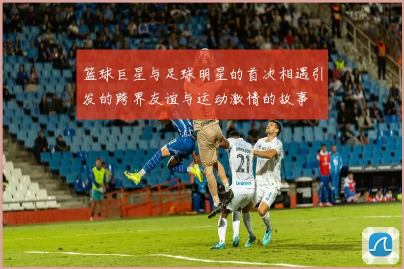 篮球巨星与足球明星的首次相遇引发的跨界友谊与运动激情的故事