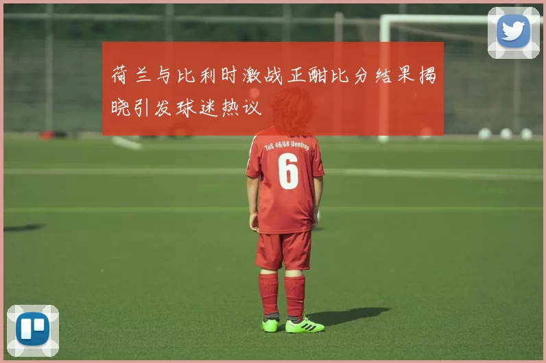 荷兰与比利时激战正酣比分结果揭晓引发球迷热议