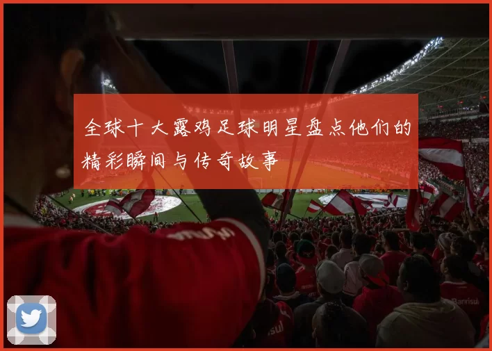 全球十大露鸡足球明星盘点他们的精彩瞬间与传奇故事