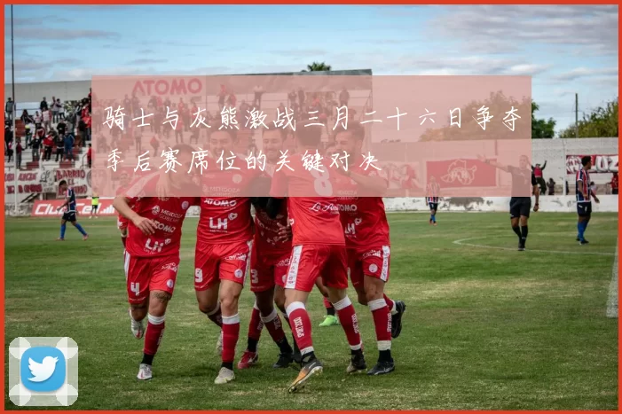 骑士与灰熊激战三月二十六日争夺季后赛席位的关键对决