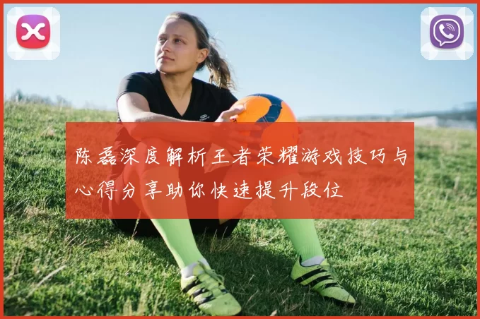 陈磊深度解析王者荣耀游戏技巧与心得分享助你快速提升段位
