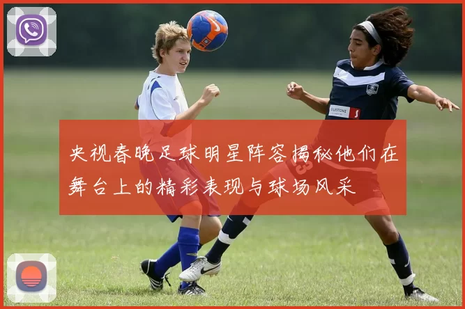 央视春晚足球明星阵容揭秘他们在舞台上的精彩表现与球场风采
