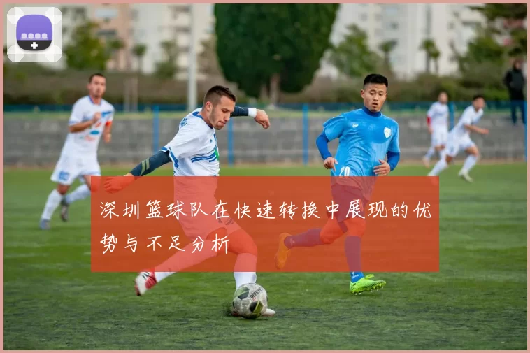 深圳篮球队在快速转换中展现的优势与不足分析
