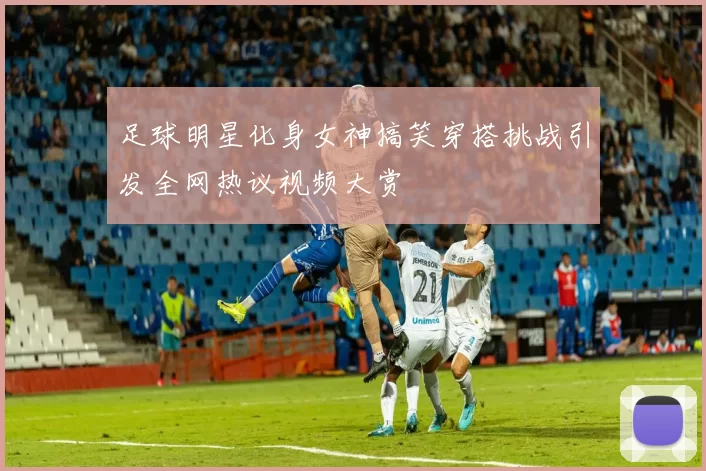 足球明星化身女神搞笑穿搭挑战引发全网热议视频大赏