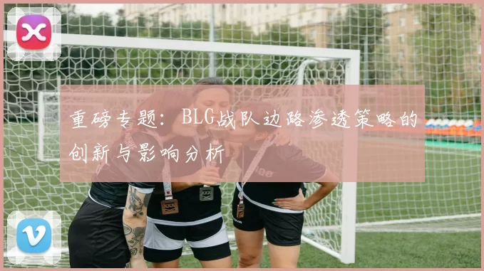 重磅专题：BLG战队边路渗透策略的创新与影响分析