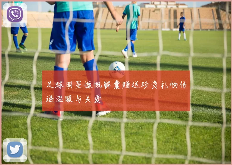 足球明星慷慨解囊赠送珍贵礼物传递温暖与关爱