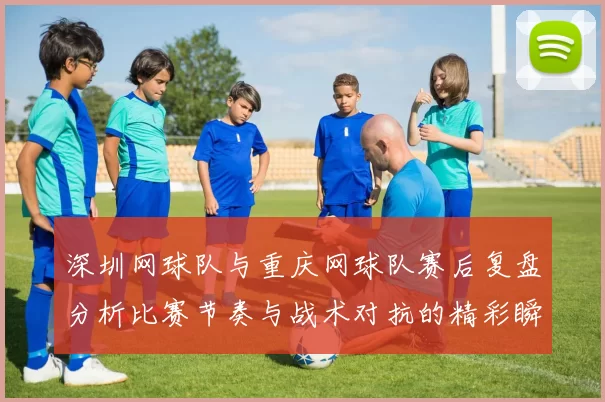 深圳网球队与重庆网球队赛后复盘分析比赛节奏与战术对抗的精彩瞬间