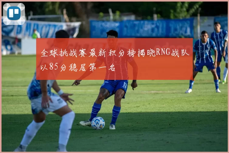 全球挑战赛最新积分榜揭晓RNG战队以85分稳居第一名