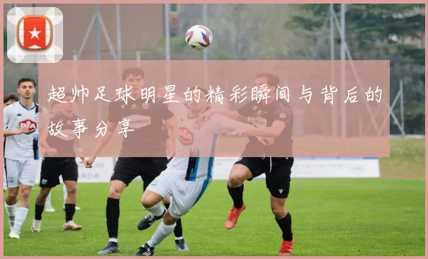 超帅足球明星的精彩瞬间与背后的故事分享