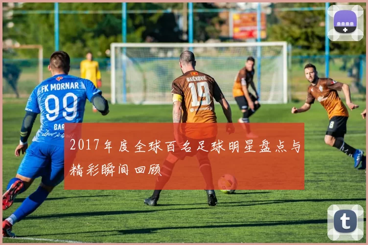 2017年度全球百名足球明星盘点与精彩瞬间回顾