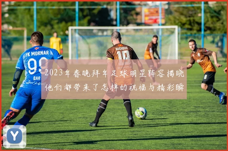 2023年春晚拜年足球明星阵容揭晓他们都带来了怎样的祝福与精彩瞬间