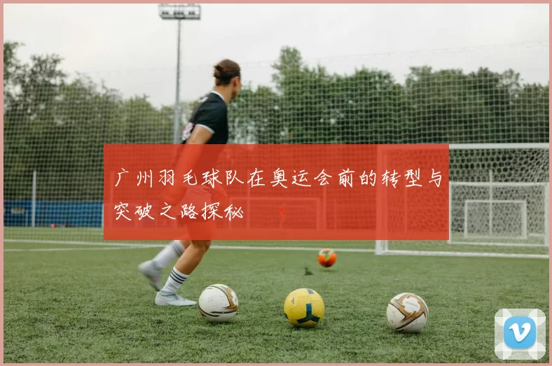 广州羽毛球队在奥运会前的转型与突破之路探秘