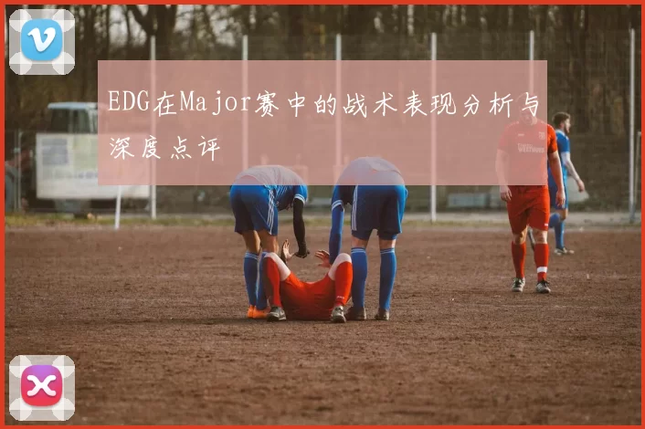EDG在Major赛中的战术表现分析与深度点评