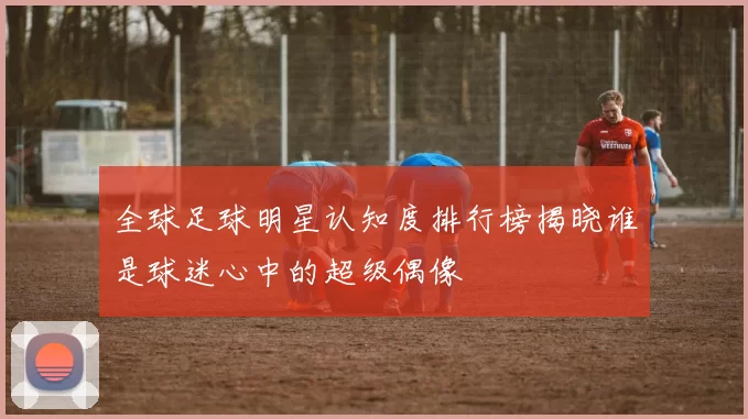全球足球明星认知度排行榜揭晓谁是球迷心中的超级偶像