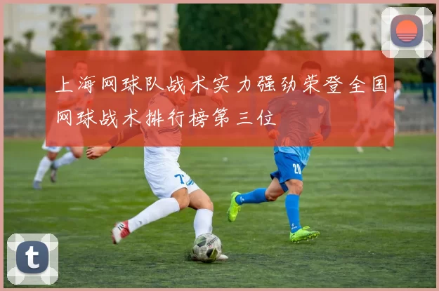 上海网球队战术实力强劲荣登全国网球战术排行榜第三位