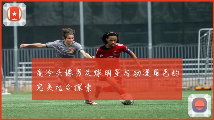 高冷头像男足球明星与动漫角色的完美结合探索
