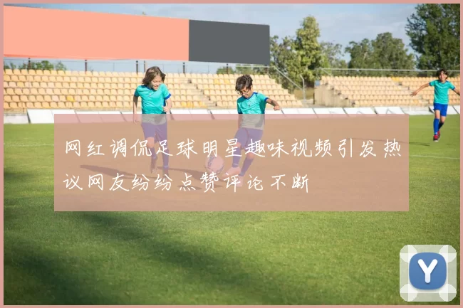 网红调侃足球明星趣味视频引发热议网友纷纷点赞评论不断
