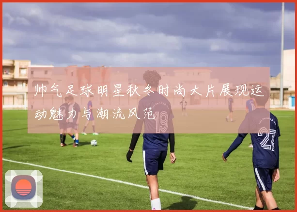 帅气足球明星秋冬时尚大片展现运动魅力与潮流风范