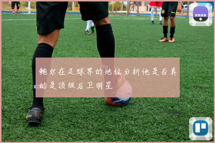 鲍尔在足球界的地位分析他是否真的是顶级后卫明星