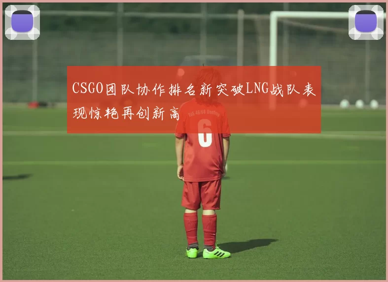 CSGO团队协作排名新突破LNG战队表现惊艳再创新高