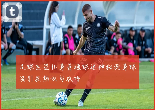 足球巨星化身普通球迷神秘现身球场引发热议与欢呼