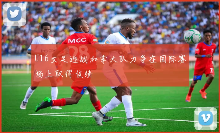 U16女足迎战加拿大队力争在国际赛场上取得佳绩