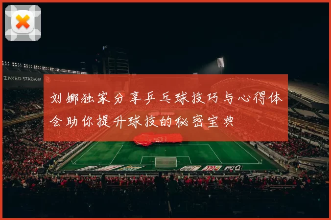 刘娜独家分享乒乓球技巧与心得体会助你提升球技的秘密宝典