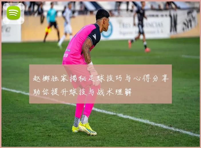 赵娜独家揭秘足球技巧与心得分享助你提升球技与战术理解