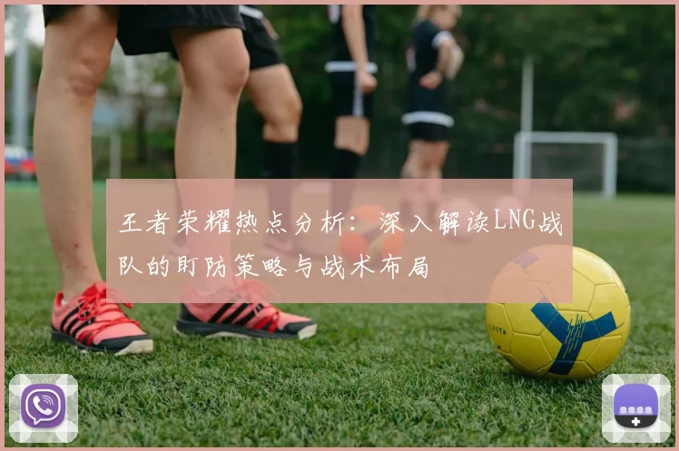 王者荣耀热点分析：深入解读LNG战队的盯防策略与战术布局