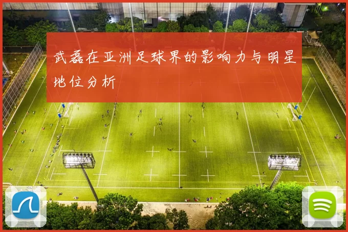 武磊在亚洲足球界的影响力与明星地位分析
