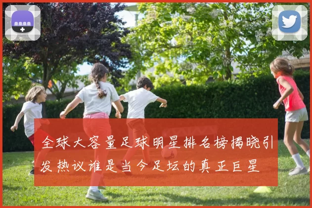 全球大容量足球明星排名榜揭晓引发热议谁是当今足坛的真正巨星