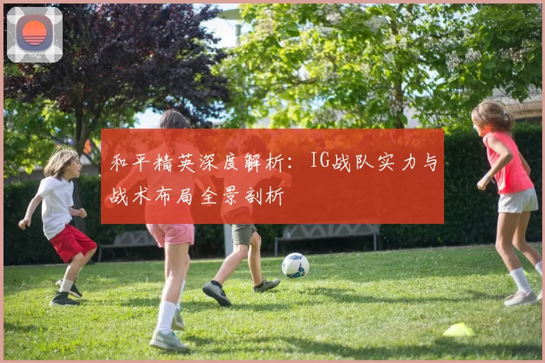 和平精英深度解析：IG战队实力与战术布局全景剖析