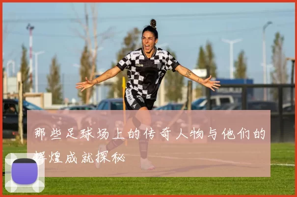 那些足球场上的传奇人物与他们的辉煌成就探秘