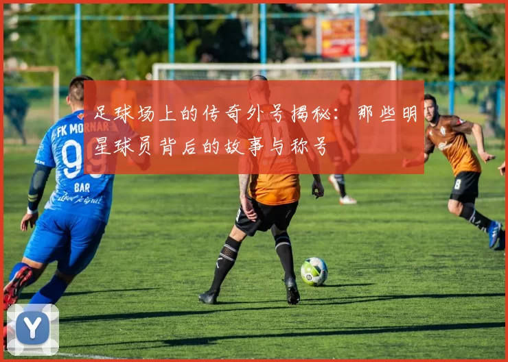 足球场上的传奇外号揭秘：那些明星球员背后的故事与称号