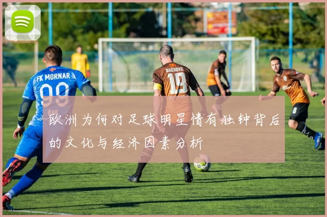 欧洲为何对足球明星情有独钟背后的文化与经济因素分析