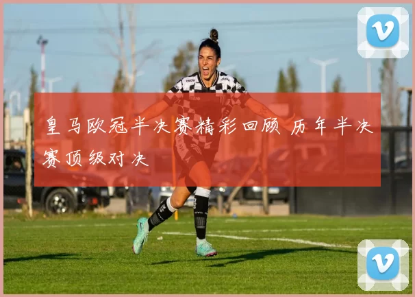 皇马欧冠半决赛精彩回顾 历年半决赛顶级对决
