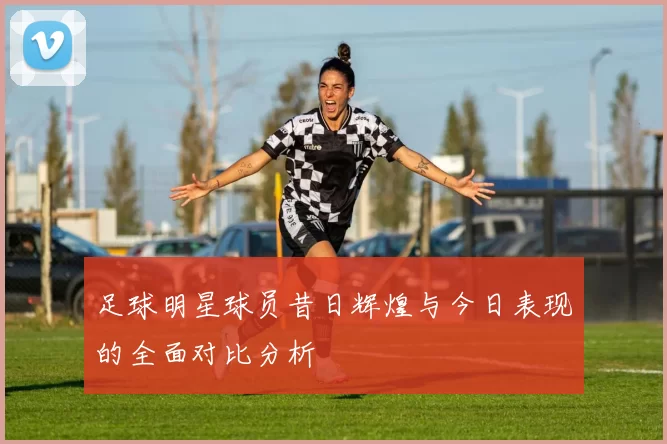 足球明星球员昔日辉煌与今日表现的全面对比分析