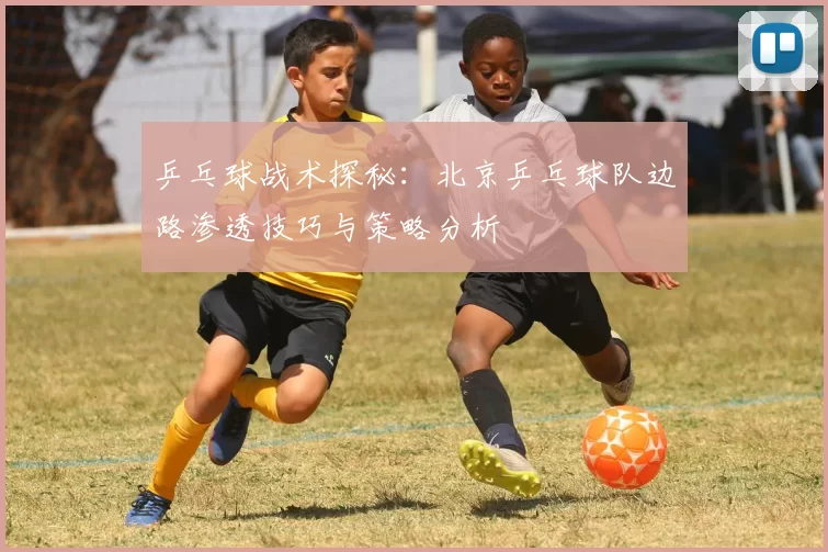乒乓球战术探秘：北京乒乓球队边路渗透技巧与策略分析